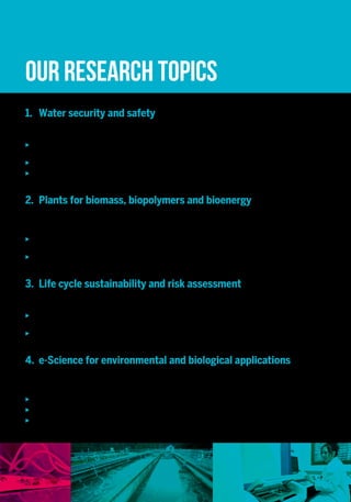 1.	 Water security and safety
World-wide, water resources are increasingly put under pressure by climate and land use change as well as
anthropogenic pollution. We strive to:
uu Better understand how catchments store and release water and pollutants, using new generations of
environmental tracers and remote sensing methods;
uu Identify the sources and fate of microbes in the water cycle;
uu Develop innovative technological solutions and new real-time decision support tools for keeping our water
resources safe and secure.
2.	 Plants for biomass, biopolymers and bioenergy
Natural biological raw materials are crucial for our economic system, but they are increasingly overexploited for the
provision of food, materials and energy. Lignocellulosic biomass, mainly composed of plant cell walls, is the most
abundant biological raw material on Earth. Our aim is to:
uu Elucidate underlying mechanisms of plant cell wall biopolymer formation and deconstruction using integrative
biology and green biotechnologies;
uu Valorize plant biomass as a source for bioenergy and biopolymers for innovative and commercially interesting
applications.
3.	 Life cycle sustainability and risk assessment
Industrial activities and human consumption patterns put considerable pressure on ecosystems and natural resources
as well as impact our health. Our goal is to develop:
uu Methods and transferable tools for integrative sustainability assessment of products, technologies and policies
leading to the definition and implementation of resource and energy efficient strategies;
uu Applicable and reliable tools for environmental and human risk assessment for (mixtures of) chemicals with a
focus on nanomaterials present in water, air or soil.
4.	 e-Science for environmental and biological applications
High throughput analytical technologies, high-frequency sensor networks as well as powerful simulators generate
large quantities of environmental and biological data challenging our capacity for validation, analysis, visualization or
storage. Our ambition is to:
uu Design and implement new software tools and infrastructures;
uu Propose new data processing techniques for big data management;
uu Explore new visualization methods and theories to support data-driven scientific advancement.
ERIN’s services and technology offer relies on the scientific and technological core competencies within the four RDI
domains and the Environmental Resource Centre. We propose multiple opportunities and set-ups for collaboration
with industry and public stakeholders, aiming at the production and transfer of market and societal relevant
knowledge, methods and products.
Our valorization and partnership team ensures a well-structured and efficient interaction with external partners,
including a transparent and professional IP handling, supporting the technology and knowledge transfer, key account
and customer relationship management, extensive networking and matchmaking of interests.
We make state-of-the-art monitoring, analytical, computational and modelling resources accessible via collaboration
with our research laboratories and research support platforms, ecotechnology facilities and environmental monitoring
resources.
Examples of our services, products, methods include:
uu Air quality monitoring and modelling;
uu Bio-based materials and products for industrial applications;
uu Biodiversity monitoring, bioindication of environmental quality;
uu Biomethane potential determination of energy crops and organic waste products;
uu Data analytics and visualization software, image processing, GIS-based analyses, land cover mapping and
validation;
uu Development of hydrologic and hydraulic prediction tools;
uu High throughput genomic, transcriptomic and proteomic analyses and their bioinformatic treatment;
uu Identification and quantification of xenobiotics (pesticides, heavy metals, PCBs, pharmaceutical residuals,
mycotoxins, nanomaterials) and microorganisms in water, biota, food and feed, including risk assessment;
uu In situ and space-borne high resolution and high frequency monitoring of environmental variables;
uu Life cycle sustainability assessment and ecodesign tools for decision support;
uu Pest and disease identification and monitoring, resistance monitoring;
uu Prototypes for innovative ecotechnologies (bioenergy, water treatment), including automation and control.
Our research topics
Our services and
technology offer
Leveraging the complementary
expertise of the former departments
“Environment and Agro-biotechnologies” (EVA)
and “Informatics, Systems and Collaboration”
(ISC)oftheCRP-GabrielLippmann,aswellasofthe
“Resource Centre for Environmental Technologies”
(CRTE) of the CRP Henri Tudor, the ERIN ambition
is to implement a smart green vision, striving
for scientific excellence in the understanding of
complex environmental and biologicalsystemsand
their interaction with the technosphere, in order to
accelerate innovation towards the sustainable
management of natural resources and the
transitiontowardsacirculareconomy.
Climate change mitigation, ecosystem resilience,
sustainable energy systems, efficient use of renewable
resources, environmental pollution prevention
and control, … The “Environmental Research and
Innovation” (ERIN) department of the Luxembourg
Institute of Science and Technology (LIST) brings
together the necessary interdisciplinary knowledge
and skills to tackle major environmental challenges
that our society is facing today.
Our interdisciplinary team of 170 life, environmental,
and IT scientists and engineers develops strategies,
technologies and tools to better monitor, assess, use
and safeguard natural and renewable resources. The
portfolio of our RDI activities ranges from laboratory
and field experiments, environmental model and
software development, process control and automation
to environmental technologies. The understanding,
analysis and evaluation of complex natural and
anthropic systems are supported by advanced tools for
big data analytics, visualization and management.
Our RDI activities embrace four thematic domains:
uu Water security and safety;
uu Plants for biomass, biopolymers and bioenergy;
uu Life cycle sustainability and risk assessment;
uu e-Science for environmental and biological
applications.
Specific needs and innovation challenges of public
authorities and companies, in particular SMEs at
national level, are furthermore addressed through our
Environmental Resource Centre, offering science-
based policy and technology support for:
uu Control and prevention of industrial emissions and
employment of best available techniques;
uu Chemical substance management
(national REACH&CLP Helpdesk);
uu Crop protection in agriculture and viticulture;
uu Environmental (air, soil, water, biodiversity) and
climate monitoring and data management.
What we do
ERIN advises governments on
determining sustainable policies for
the future and provides innovative and
high-quality environmental solutions
at national and international level,
whereby small and large companies
can gain a competitive advantage
and create green jobs.
Excellence
technoLogy Interdisciplinarity
relevance
 
