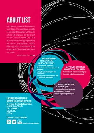LIST’s “Environmental Research & Innovation” (ERIN) department
develops strategies, technologies and tools to better monitor,
assess, use and safeguard natural and renewable resources.
Our research topics are water security and safety, plants for biomass,
biopolymers and bioenergy, life cycle sustainability and risk assessment,
and e-Science for environmental and biological applications.
More information at LIST.lu/erin
Environmental
Research and
Innovation
( ERIN )
RDI Department
Our RDI Departments
and their
competence domains
© LIST - December 2014 - printed on FSC certified paper
Equipment and tools
Contacts
Prof. Dr Lucien Hoffmann
Director
lucien.hoffmann@list.lu
Dr Paul Schosseler
Deputy Director
paul.schosseler@list.lu
ERIN operates a comprehensive set of monitoring, analytical and modelling resources. Besides laboratory
infrastructures in biochemistry, isotope hydrology, microscopy, microbiology, toxicology, as well as for the culture and
maintenance of living organisms (cell culture models, viruses, bacteria, fungi, in vitro plants, insects), we host three
technology platforms:
uu The Analytical Chemistry Platform allows the identification and qualification of a wide array of inorganic and
organic chemical substances (metabolites, biopolymers, major to trace elements, xenobiotics, …) in various
environmental and biological matrices.
uu The Genomics, Proteomics, and Metabolomics Analysis Platform offers technologies to fully characterize
the molecular profiles of biological samples (with a specialization on plants), including genetic sequencing and
genotyping, gene expression, different protein expression analysis approaches, as well as cellular metabolite
fingerprinting.
uu The High Performance Computing Platform consists of a Linux cluster plus peripheral hardware and is dedicated
to parallel computing and modelling, centralized storage as well as to data pre-/postprocessing and visualization
of results.
The department’s ecotechnology facilities comprise fully automated bioreactors and pilots of different scales for
the optimization of bioenergy and wastewater treatment processes, including on-line analytical sensors for measuring
water quality and gases such as CH4
, CO2
, H2
S, and N2
O.
The environmental monitoring resources of the department span a wide range of applications – including sampling
and in situ analysis of biological, chemical, hydro-meteorological, and geophysical parameters. The Observatory
for Climate and Environment runs a unique hydro-meteorological instrument network in the Alzette River basin
– covering a wide array of geological, topographical and land use characteristics. The department’s environmental
monitoring vehicle is fully equipped for the combined acquisition of air quality and meteorological data. An airborne
thermal hyperspectral camera with its associated spectral lab and field equipment allows to retrieve quantitative
attributes over natural surfaces at field to landscape scales.
Luxembourg Institute of
Science and Technology (LIST)
5, avenue des Hauts-Fourneaux
L-4362 Esch/Azette
Tél. : 275 888 - 1
info@list.lu
LIST.lu
Follow us on social media
www.list.lu/social-media
AboutLIST
A key player in research and innovation in
Luxembourg, the Luxembourg Institute
of Science and Technology (LIST) covers
with its 630 employees the domains of
materials, environment and IT. As a RTO
(Research and Technology Organisation)
and with its interdisciplinary impact-
driven approach, LIST contributes to the
development of Luxembourg’s economy
and society.
More information  : LIST.lu
ENVIRONMENTAL
RESEARCH AND
INNOVATION (ERIN)
• Water security and safety
• Plants for biomass, biopolymers and
bioenergy
• Life cycle sustainability and risk
assessment
• e-Science for environmental and
biological applications
MATERIALS RESEARCH
AND TECHNOLOGY (MRT)
• Nanomaterials and nanotechnologies
• Composite and advanced materials
IT FOR INNOVATIVE
SERVICES (ITIS)
• Decisional knowledge dynamics
• Trusted service systems
• Service engineering with impact
 