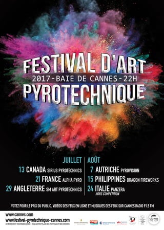 24
VOTEZ POUR LE PRIX DU PUBLIC, VIDÉOS DES FEUX EN LIGNE ET MUSIQUES DES FEUX SUR CANNES RADIO 91.5 FM
JUILLET
13 CANADA SIRIUS PYROTECHNICS
21FRANCE ALPHA PYRO
29 ANGLETERRE SM ART PYROTECHNICS
AOÛT
7 AUTRICHE PYROVISION
15 PHILIPPINES DRAGON FIREWORKS
24 ITALIE PANZERA
HORS COMPÉTITION
UN ÉVÉNEMENT #MAIRIEDECANNES - RÉALISATION PALAIS DES FESTIVALS ET DES CONGRÈS
www.cannes.com
www.festival-pyrotechnique-cannes.com
 