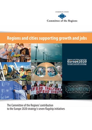 EUROPEAN UNION
Committee of the Regions
EUROPEAN UNION
Committee of the Regions
Regions and cities supporting growth and jobs
The Committee of the Regions’contribution
to the Europe 2020 strategy's seven flagship initiativesPublished by the Directorate for Communication, Press and Events
February 2013
Rue Belliard/Belliardstraat 101 – 1040 Bruxelles/Brussels – Belgique/België
Tel. +32 25468202 – Fax +32 22822085
www.cor.europa.eu
@EU_CoR – #EU2020
QG-32-13-021-EN-C
CoR_1778_February_2013_EN
 