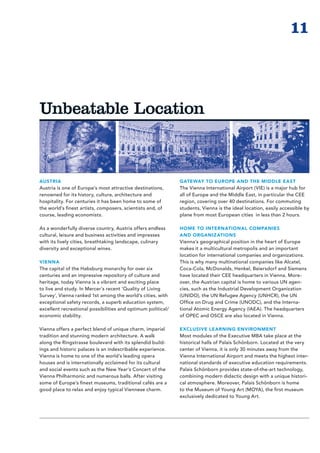 11



Unbeatable Location



AUSTRIA                                                       GATEWAY TO EUROPE AND THE MIDDLE EAST
Austria is one of Europe’s most attractive destinations,      The Vienna International Airport (VIE) is a major hub for
renowned for its history, culture, architecture and           all of Europe and the Middle East, in particular the CEE
hospitality. For centuries it has been home to some of        region, covering over 40 destinations. For commuting
the world’s finest artists, composers, scientists and, of     students, Vienna is the ideal location, easily accessible by
course, leading economists.                                   plane from most European cities in less than 2 hours.

As a wonderfully diverse country, Austria offers endless      HOME TO INTERNATIONAL COMPANIES
cultural, leisure and business activities and impresses       AND ORGANIZATIONS
with its lively cities, breathtaking landscape, culinary      Vienna’s geographical position in the heart of Europe
diversity and exceptional wines.                              makes it a multicultural metropolis and an important
                                                              location for international companies and organizations.
VIENNA                                                        This is why many multinational companies like Alcatel,
The capital of the Habsburg monarchy for over six             Coca-Cola, McDonalds, Henkel, Beiers­ orf and Siemens
                                                                                                      d
centuries and an impressive repository of culture and         have located their CEE headquarters in Vienna. More-
heritage, today Vienna is a vibrant and exciting place        over, the Austrian capital is home to various UN agen-
to live and study. In Mercer’s recent ‘Quality of Living      cies, such as the In­ us­ rial Development Organization
                                                                                  d t
Survey’, Vienna ranked 1st among the world‘s cities, with     (UNIDO), the UN Refugee Agency (UNHCR), the UN
exceptional safety records, a superb education system,        Office on Drug and Crime (UNODC), and the Interna-
excellent recreational possibilities and optimum political/   tional Atomic Energy Agency (IAEA). The head­ uarters
                                                                                                             q
economic stability.                                           of OPEC and OSCE are also located in Vienna.

Vienna offers a perfect blend of unique charm, imperial       EXCLUSIVE LEARNING ENVIRONMENT
tradition and stunning modern architecture. A walk            Most modules of the Executive MBA take place at the
along the Ringstrasse boulevard with its splendid build-      historical halls of Palais Schönborn. Located at the very
ings and historic palaces is an indescribable experience.     center of Vienna, it is only 30 minutes away from the
Vienna is home to one of the world’s leading opera            Vienna International Airport and meets the highest inter-
houses and is internationally acclaimed for its cultural      national standards of executive education requirements.
and social events such as the New Year’s Concert of the       Palais Schönborn provides state-of-the-art technology,
Vienna Philharmonic and numerous balls. After visiting        combining modern didactic design with a unique histori-
some of Europe’s finest museums, traditional cafés are a      cal atmos­ here. Moreover, Palais Schönborn is home
                                                                         p
good place to relax and enjoy typical Viennese charm.         to the Museum of Young Art (MOYA), the first museum
                                                              exclusively dedicated to Young Art.
 