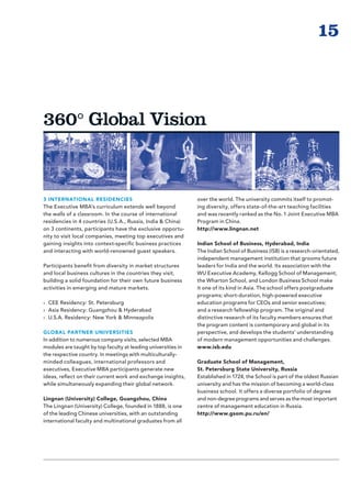 15



360° Global Vision



3 INTERNATIONAL RESIDENCIES                                    over the world. The university commits itself to promot-
The Executive MBA’s curriculum extends well beyond             ing diversity, offers state-of-the-art teaching facilities
the walls of a classroom. In the course of international       and was recently ranked as the No. 1 Joint Executive MBA
residencies in 4 countries (U.S.A., Russia, India  China)     Program in China.
on 3 continents, participants have the exclusive opportu-      http://www.lingnan.net
nity to visit local companies, meeting top executives and
gaining insights into context-specific business practices      Indian School of Business, Hyderabad, India
and interacting with world-renowned guest speakers.            The Indian School of Business (ISB) is a research-orientated,
                                                               independent management institution that grooms future
Participants benefit from diversity in market structures       leaders for India and the world. Its association with the
and local business cultures in the countries they visit,       WU Executive Academy, Kellogg School of Management,
building a solid foundation for their own future business      the Wharton School, and London Business School make
activities in emerging and mature markets.                     it one of its kind in Asia. The school offers postgraduate
                                                               programs; short-duration, high-powered executive
›› CEE Residency: St. Petersburg                               education programs for CEOs and senior executives;
›› Asia Residency: Guangzhou  Hyderabad                       and a research fellowship program. The original and
›› U.S.A. Residency: New York  Minneapolis                    distinctive research of its faculty members ensures that
                                                               the program content is contemporary and global in its
GLOBAL PARTNER UNIVERSITIES                                    perspective, and develops the students’ understanding
In addition to numerous company visits, selected MBA           of modern management opportunities and challenges.
modules are taught by top faculty at leading universities in   www.isb.edu
the respective country. In meetings with multiculturally-
minded colleagues, international professors and                Graduate School of Management,
executives, Executive MBA participants generate new            St. Petersburg State University, Russia
ideas, reflect on their current work and exchange insights,    Established in 1724, the School is part of the oldest Russian
while simultaneously expanding their global network.           university and has the mission of becoming a world-class
                                                               business school. It offers a diverse portfolio of degree
Lingnan (University) College, Guangzhou, China                 and non-degree programs and serves as the most important
The Lingnan (University) College, founded in 1888, is one      centre of management education in Russia.
of the leading Chinese universities, with an outstanding       http://www.gsom.pu.ru/en/
international faculty and multinational graduates from all
 