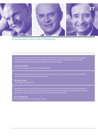 17




Dr. Ferdinand Piëch, Dr. Claus J. Raidl, Dr. Christoph Leitl




 “Innovation is an all-important subject in today’s corporate world. Today, a company’s innovative strength
  is a decisive competitive factor. The MBA program at the WU Vienna has set itself the goal of already
  satisfying these challenges during the training of our future managers.”

   Dr. Ferdinand Piëch
   Chairman of the Supervisory Board, Volkswagen AG



  “The immediate relevance of this curriculum for the daily work of a manager makes this Executive MBA
   the best choice for advanced executive training.”

   Dr. Claus J. Raidl
   CEO, Böhler-Uddeholm AG



 “This MBA program is the perfect blend of science and business and is positioned in direct competition with
  the world’s finest executive education programs. It is based on the latest research results and at the same time
  applicable to real management issues and connected with corporate leaders.”

   Dr. Christoph Leitl
   President, Federal Economic Chamber, Austria
 