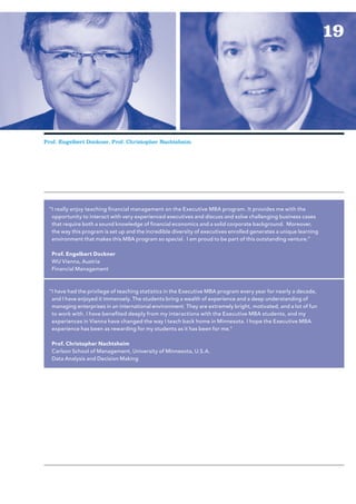 19




Prof. Engelbert Dockner, Prof. Christopher Nachtsheim




 “I really enjoy teaching fi nancial management on the Executive MBA program. It provides me with the
  opportunity to interact with very experienced executives and discuss and solve challenging business cases
  that require both a sound knowledge of financial economics and a solid corporate background. Moreover,
  the way this program is set up and the incredible diversity of executives enrolled generates a unique learning
  environment that makes this MBA program so special. I am proud to be part of this outstanding venture.”

  Prof. Engelbert Dockner
  WU Vienna, Austria
  Financial Management



 “I have had the privilege of teaching statistics in the Executive MBA program every year for nearly a decade,
  and I have enjoyed it immensely. The students bring a wealth of experience and a deep understanding of
  managing enterprises in an international environment. They are extremely bright, motivated, and a lot of fun
  to work with. I have benefi ted deeply from my interactions with the Executive MBA students, and my
  experiences in Vienna have changed the way I teach back home in Minnesota. I hope the Executive MBA
  experience has been as rewarding for my students as it has been for me.”

  Prof. Christopher Nachtsheim
  Carlson School of Management, University of Minnesota, U.S.A.
  Data Analysis and Decision Making
 