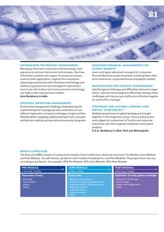 21




INFORMATION TECHNOLOGY MANAGEMENT                                 ADVANCED FINANCIAL MANAGEMENT FOR
Managing information resources and technology. Gain               GLOBAL MARKETS
exposure to various information technologies. See how             Learn and apply advanced concepts for corporate
information systems can support business processes,               financial decisions at executive level, including those relat-
examine their applications, explore the competitive               ed to investment, corporate finance and global markets.
advantages associated with information technology and
address organizational and managerial implications.               NEGOTIATIONS AND CONFLICT MANAGEMENT
Learn how information and communica­ ion technology
                                        t                         Identify typical challenges and difficulties inherent to nego-
can help create new business models.                              tiation. Learn broad strategies to effectively manage these
Asia Residency in India                                           challenges and improve your skills as an effective negotia-
                                                                  tor and conflict manager.
STR ATEGIC MARKETING MANAGEMENT
Examine the management challenge of developing and                STR ATEGIES FOR A GLOBAL COMPANY AND
implementing the most appropriate combination of vari-            VIRTUAL TEAM PROJECT
ables to implement a company’s strategy in target markets.        Multiple perspectives on global strategy are brought
Develop skills in applying analytical perspectives, concepts      together in this integrative course. Theory and practice
and decision-making, pricing and communication programs.          are bridged by involvement of faculty and corporate
                                                                  executives, site visits to global companies and student
                                                                  projects.
                                                                  U.S.A. Residency in New York and Minneapolis




MODULE STRUCTURE
The Executive MBA consists of consecutive modules. Each module has a three-tier structure: Pre-Module, Core-Module
and Post-Module. You will receive a grade for each module (including Pre- and Post-Module). The proportions may vary
according to professor - for example: 20% Pre-Module, 50% Core-Module, 30% Post-Module.

 PRE-MODULE                                CORE-MODULE                                 POST-MODULE
 e-learning, 2 weeks                       in-class, 4 days                            e-learning, 2 weeks
 Preparation of topic                      In-class time                               Application of newly gained knowledge
 › Readings                                › Benchmarking sessions                     › Evaluation of theories
 › Case studies                            › Individual and group presentations        › Case studies
 › Essays                                  › Individual and/or group case work         › Papers and assignments
 › Other                                   › Breakout sessions                         › Other
                                           › Case discussions
                                           › Lecture sessions
                                           › Other
 