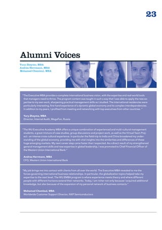 23



Alumni Voices
Yury Zheymo, MBA
Andrea Herrmann, MBA
Mohamed Chemloul, MBA




 “ he Executive MBA provides a complete international business vision, with the expertise and real-world tools
  T
  that managers need to thrive. The program content was taught in such a way that I was able to apply the new ex-
  pertise to my own work, sharpening practical management skills as I studied. The international residencies were
  particularly interesting, first hand experience of a dynamic global economy and its complex interdependencies.
  In addition to my peers, I profited from meeting and networking with top executives from other countries. ”

  Yury Zheymo, MBA
  Director, Internal Audit, MegaFon, Russia



 “ he WU Executive Academy MBA offers a unique combination of experienced and multi-cultural management
  T
  students, a great mixture of case studies, group discussions and project work, as well as the Virtual Team Proj-
  ect - an intense cross-cultural experience. In particular the field-trip to India and China broadened my under-
  standing of the global economy, providing me with vital insights into the similarities and differences of these
  huge emerging markets. My next career step came faster than I expected. As a direct result of my strengthened
  general management skills and new expertise in global leadership, I was promoted to Chief Financial Officer of
  the Western Union International Bank.”

  Andrea Herrmann, MBA
  CFO, Western Union International Bank



 “ y job brings me into contact with clients from all over the world. The Executive MBA revealed to me the
  M
  forces governing international business relationships. In particular, the globalization topics helped take my
  expertise to the next level. The WU EMBA program is where experience meets theory and where different
  people with different horizons extend their networks. Today, I am richer not only because I acquired additional
  knowledge, but also because of the expansion of my personal network of business contacts.”

  Mohamed Chemloul, MBA
  Worldwide Customer Support Director, NXP Semiconductors
 