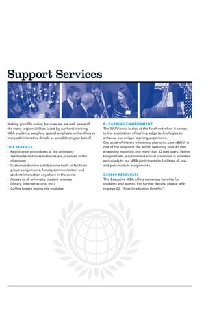 Support Services



Making your life easier; because we are well aware of     E-LEARNING ENVIRONMENT
the many responsibilities faced by our hard-working       The WU Vienna is also at the forefront when it comes
MBA students, we place special emphasis on handling as    to the application of cutting-edge technologies to
many administrative details as possible on your behalf.   enhance our unique learning experience.
                                                          Our state-of-the-art e-learning platform ‚Learn@WU‘ is
OUR SERVICES                                              one of the largest in the world, featuring over 45,000
›› Registration procedures at the university              e-learning materials and more than 32,000 users. Within
›› Textbooks and class materials are provided in the      this platform, a customized virtual classroom is provided
   classroom                                              exclusively to our MBA participants to facilitate all pre-
›› Customized online collaborative tools to facilitate    and post-module assignments.
   group assignments, faculty communication and
   student interaction anywhere in the world              CAREER RESOURCES
›› Access to all university student services              This Executive MBA offers numerous benefits for
   (library, internet access, etc.)                       students and alumni. For further details, please refer
›› Coffee breaks during the modules                       to page 25, “Post-Graduation Benefits”.
 