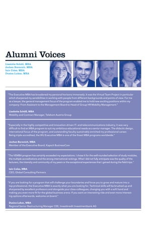 Alumni Voices
Liselotte Schöll, MBA
Jochen Borenich, MBA
Iain Coles, MBA
Dusica Lukac, MBA




 “ he Executive MBA has broadened my personal horizons immensely. It was the Virtual Team Project in particular
  T
  which sharpened my sensibilities in working with people from different backgrounds and points of view. For me
  as a lawyer, the general management focus of the program enabled me to hold new exciting positions within my
  company: From Assistant to the Management Board to Head of Group HR Mobility Management.”

  Liselotte Schöll, MBA
  Mobility and Contract Manager, Telekom Austria Group



 “ specially in the highly competitive and innovation-driven IT- and telecommunications industry, it was very
  E
  difficult to find an MBA program to suit my ambitious educational needs as a senior manager. The didactic design,
  international focus of the program, and outstanding faculty sustainably enriched my professional career.
  Being triple accredited, the WU Executive MBA is one of the finest MBA programs worldwide.”

  Jochen Borenich, MBA
  Member of the Executive Board, Kapsch BusinessCom



 “ he VEMBA program has certainly exceeded my expectations. I chose it for the well-rounded selection of study modules,
  T
  the multiple accreditations and the strong international rankings. What I did not fully anticipate was the quality of the
  lecturers, the intensity and community of my peers or the exceptional experiences that I gained during the field trips.”

  Iain Coles, MBA
  CEO, Global Consulting Partners



 “f you are looking for a program that will challenge your boundaries and force you to grow and mature into a
  I
  top professional, the Executive MBA is exactly what you are looking for. Technical skills will be brushed up and
  sharpened by excellent professors and alongside your class-colleagues, changing you with a soft hand and
  making you even more fit for the global business arena. If you want an interesting ride and even more interest-
  ing options afterwards, welcome on board.”

  Dusica Lukac, MBA
  Regional Senior Restructuring Manager CEE, Investkredit Investmentbank AG
 
