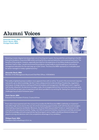 Alumni Voices
Alexander Resch, MBA
Damir Sprem, MBA
Philippe Pezet, MBA




 “ ttaining a master degree had always been one of my long-term goals. Having said that, participating in the WU
  A
  Executive Academy’s Executive MBA whilst working full-time required dedication and sustained hard work. The
  benefits of the program, however, especially learning from the experience of my fellow students justified the
  sacrifices I had to make. I would recommend this program unreservedly to anyone seeking an international
  management education for the next step up in their career. The Executive MBA represents an invaluable asset
  for senior managers in today’s global economy.”

  Alexander Resch, MBA
  Member of the Management Board and Chief Risk Officer, VÚB BANKA



 “ he reality of global business is seldom more apparent than with an airline. To excel in this environment requires
  T
  real-world, up-to-date knowledge. By that I mean a deep practical understanding of leadership, negotiation
  techniques, strategic decision-making and financial analysis and management. My MBA peers and I, together
  with faculty, dissected the decisions managers make, the strategies behind them and what the outcomes were.
  The Virtual team project was an experience with direct parallels to my working life. Seeing how my peers met its
  challenges has proved of immense value.”

  Damir Sprem, MBA
  Executive Vice President Finance, Croatia Airlines



 “ rom what I have experienced in the course of my studies the WU Executive MBA is definitely an investment
  F
  that offers high returns due to the one-of-a-kind networking opportunities, both with faculty and managers
  from leading companies worldwide. Moreover, the three field trips provided ‘hands-on’ experiences in the
  most dynamic international markets. Today, I am CEO of a premium kitchen manufacturer and fully convinced
  that the knowledge and tools acquired during the program were a highly valuable professional asset and
  played a strong and decisive role in the competitive advantage of my candidacy.”

  Philippe Pezet, MBA
  President/CEO of Bulthaup U.S.A. Inc.
 