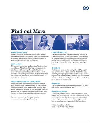 29



Find out More



FINANCING OPTIONS                                         COME AND MEET US
The WU Executive Academy is committed to helping          The decision to pursue the Executive MBA program is
dedicated and deserving students meet their educational   a real commitment. To help you make the right decision,
and career goals by offering financing options such as    we provide you with regular opportunities to meet our
payment by installment and scholarships.                  faculty, alumni, students and staff, to gain real insights
                                                          into our program and to ask any questions you might
SCHOLARSHIPS                                              have.
Throughout the year the WU Executive Academy offers
merit-based MBA scholarships to promote academic          OPEN DAYS
excellence and leadership. These scholarships are         The best way to assess the quality of an MBA program
awarded to applicants who can demonstrate a track         is to gain first-hand experience of it. The WU Executive
record of outstanding achievement. Further information    Academy offers prospective students the unique chance
on scholarships, application process and deadlines is     to participate in selected MBA modules and interact with
available on our website.                                 current students and faculty members. Please contact us
                                                          for an individual arrangement.
INDIVIDUAL CORPOR ATE SPONSORSHIP
Companies often provide financial support or grant        MBA FAIRS
edu­ ational leave to their employees for the purposes
    c                                                     The WU Executive Academy regularly presents its MBA
of continuing education. We would be happy to assist      portfolio at international MBA fairs.
you in preparing a proposal for your employer to obtain
sponsorship for the Executive MBA program, and look       MBA INFO-SESSIONS
forward to presenting the program to your employer.       Throughout the year the WU Executive Academy holds
                                                          regular MBA Info-Sessions. During these sessions, faculty
For more information, refer to our website:               members, alumni and program managers provide you
www.executiveacademy.at/financing                         with in-depth information on our MBA programs and
                                                          look forward to answering your individual questions.

                                                          For details visit our website:
                                                          www.executiveacademy.at/fairs
 