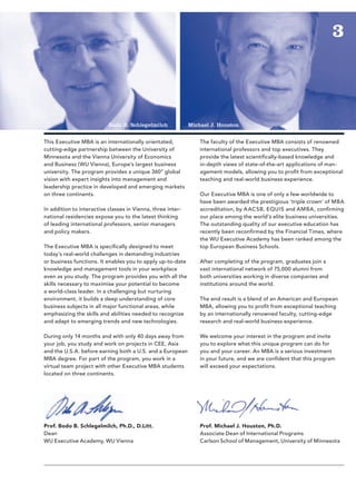 3



                           Bodo B. Schlegelmilch             Michael J. Houston


This Executive MBA is an internationally orientated,             The faculty of the Executive MBA consists of renowned
cutting-edge partnership between the University of               international professors and top executives. They
Minnesota and the Vienna University of Economics                 provide the latest scientifically-based knowledge and
and Business (WU Vienna), Europe’s largest business              in-depth views of state-of-the-art applications of man-
university. The program provides a unique 360° global            agement models, allowing you to profit from exceptional
vision with expert insights into management and                  teaching and real-world business experience.
leadership practice in developed and emerging markets
on three continents.                                             Our Executive MBA is one of only a few worldwide to
                                                                 have been awarded the prestigious ‘triple crown’ of MBA
In addition to interactive classes in Vienna, three inter-       accreditation, by A ACSB, EQUIS and AMBA, confirming
national residencies expose you to the latest thinking           our place among the world’s elite business universities.
of leading international professors, senior managers             The outstanding quality of our executive education has
and policy makers.                                               recently been reconfirmed by the Financial Times, where
                                                                 the WU Executive Academy has been ranked among the
The Executive MBA is specifically designed to meet               top European Business Schools.
today’s real-world challenges in demanding industries
or business functions. It enables you to apply up-to-date        After completing of the program, graduates join a
knowledge and management tools in your workplace                 vast international network of 75,000 alumni from
even as you study. The program provides you with all the         both universities working in diverse companies and
skills necessary to maximise your potential to become            institutions around the world.
a world-class leader. In a challenging but nurturing
environment, it builds a deep understanding of core              The end result is a blend of an American and European
business subjects in all major functional areas, while           MBA, allowing you to profit from exceptional teaching
emphasizing the skills and abilities needed to recognize         by an internationally renowned faculty, cutting-edge
and adapt to emerging trends and new technologies.               research and real-world business experience.

During only 14 months and with only 40 days away from            We welcome your interest in the program and invite
your job, you study and work on projects in CEE, Asia            you to explore what this unique program can do for
and the U.S.A. before earning both a U.S. and a European         you and your career. An MBA is a serious investment
MBA degree. For part of the program, you work in a               in your future, and we are confident that this program
virtual team project with other Executive MBA students           will exceed your expectations.
located on three continents.




Prof. Bodo B. Schlegelmilch, Ph.D., D.Litt.                      Prof. Michael J. Houston, Ph.D.
Dean                                                             Associate Dean of International Programs
WU Executive Academy, WU Vienna                                  Carlson School of Management, University of Minnesota
 