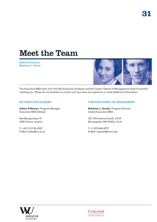 31



Meet the Team
Sabine Prillmann,
Matthew L. Goode




The Executive MBA team from the WU Executive Academy and the Carlson School of Management looks forward to
meeting you. Please do not hesitate to contact us if you have any questions or need additional information.



WU EXECUTIVE ACADEMY                                     CARLSON SCHOOL OF MANAGEMENT

Sabine Prillmann, Program Manager                        Matthew L. Goode, Program Director
Executive MBA (Global)                                   Global Executive MBA

Nordbergstrasse 15                                       321 19th Avenue South, 2-210
1090 Vienna, Austria                                     Minneapolis, MN 55455, U.S.A.

T: +43-1-313 36-4327                                     T: +1-612-626-8727
E-Mail: emba@wu.ac.at                                    E-Mail: mgoode@umn.edu
 