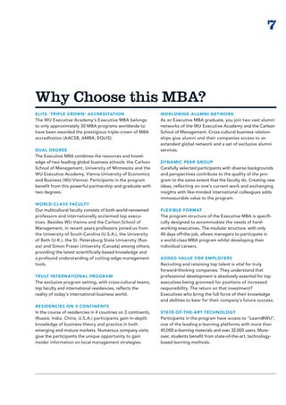 7



Why Choose this MBA?
ELITE ‘TRIPLE CROWN’ ACCREDITATION                             WORLDWIDE ALUMNI NET WORK
The WU Executive Academy’s Executive MBA belongs               As an Executive MBA graduate, you join two vast alumni
to only approximately 30 MBA programs worldwide to             networks of the WU Executive Academy and the Carlson
have been awarded the prestigious triple-crown of MBA          School of Management. Cross-cultural business relation-
accreditation (AACSB, AMBA, EQUIS).                            ships give alumni and their companies access to an
                                                               extended global network and a set of exclusive alumni
DUAL DEGREE                                                    services.
The Executive MBA combines the resources and knowl-
edge of two leading global business schools: the Carlson       DYNAMIC PEER GROUP
School of Management, University of Minnesota and the          Carefully selected participants with diverse backgrounds
WU Executive Academy, Vienna University of Economics           and perspectives contribute to the quality of the pro-
and Business (WU Vienna). Participants in the program          gram to the same extent that the faculty do. Creating new
benefit from this powerful partnership and graduate with       ideas, reflecting on one’s current work and exchanging
two degrees.                                                   insights with like-minded international colleagues adds
                                                               immeasurable value to the program.
WORLD-CLASS FACULT Y
Our multicultural faculty consists of both world-renowned      FLEXIBLE FORMAT
professors and internationally acclaimed top execu-            The program structure of the Executive MBA is specifi­
tives. Besides WU Vienna and the Carlson School of             cally designed to accommodate the needs of hard-­
Management, in recent years professors joined us from          working executives. The modular structure, with only
the University of South Carolina (U.S.A.), the University      40 days off-the-job, allows managers to participate in
of Bath (U.K.), the St. Petersburg State University (Rus-      a world-class MBA program whilst developing their
sia) and Simon Fraser University (Canada) among others,        individual careers.
providing the latest scientifically-based knowledge and
a profound understanding of cutting-edge management            ADDED VALUE FOR EMPLOYERS
tools.                                                         Recruiting and retaining top talent is vital for truly
                                                               forward-thinking companies. They understand that
TRULY INTERNATIONAL PROGR AM                                   professional development is absolutely essential for top
The exclusive program setting, with cross-cultural teams,      executives being groomed for positions of increased
top faculty and international residencies, reflects the        responsibility. The return on that investment?
reality of today’s international business world.               Executives who bring the full force of their knowledge
                                                               and abilities to bear for their company’s future success.
RESIDENCIES ON 3 CONTINENTS
In the course of residencies in 4 countries on 3 continents,   STATE-OF-THE-ART TECHNOLOGY
(Russia, India, China, U.S.A.) participants gain in-depth      Participants in the program have access to “Learn@WU”,
knowledge of business theory and practice in both              one of the leading e-learning platforms with more than
emerging and mature markets. Numerous company visits           45,000 e-learning materials and over 32,000 users. More-
give the participants the unique opportunity to gain           over, students benefit from state-of-the-art, technology-
insider information on local management strategies.            based learning methods.
 