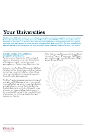 Your Universities
The Executive MBA is the product of a powerful partnership between two leading global business universities:
Carlson School of Management at the University of Minnesota and the WU Executive Academy of the Vienna
University of Economics and Business. This collaboration brings together leading perspectives and expertise
from both sides of the Atlantic to create one of the finest Executive MBA programs in the world. Graduates are
awarded degrees by both universities and enjoy privileged access to two vast networks of faculty and alumni.




CARLSON SCHOOL OF MANAGEMENT,                                  Within the University of Minnesota, the Carlson School
UNIVERSIT Y OF MINNESOTA                                       International Programs Office oversees the EMBA pro-
Positioned where the University of Minnesota and               gram and also manages other global Executive MBA pro-
downtown Minneapolis connect, the Carlson School               grams in China and Poland.
of Management is both a real and a symbolic
gateway between the academic and business worlds.

Its location in the Twin Cities of Minneapolis and St. Paul,
home to one of the United States’ most vibrant business
communities, means that the Carlson School offers a
mix of top-notch education and practical experience
found at few other business schools.

The School’s graduate degree programs consistently rank
among the top 20 U.S. programs, and its internationally
renowned faculty is top ranked in research productivity
among U.S. business schools. The Carlson School’s
Graduate Business Career Center offers a wide range
of services and programs to help students succeed in
the competitive U.S. market. Furthermore, the University
of Minnesota is one of the largest public, ‘land grant’
institutions in the U.S.A.
 