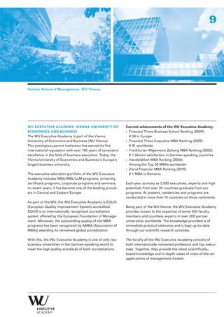 9




Carlson School of Management, WU Vienna




WU EXECUTIVE ACADEMY, VIENNA UNIVERSIT Y OF                  Current achievements of the WU Executive Academy:
ECONOMICS AND BUSINESS                                       › Financial Times Business School Ranking (2009):
The WU Executive Academy is part of the Vienna                 # 34 in Europe
University of Economics and Business (WU Vienna).            › Financial Times Executive MBA Ranking (2009):
This prestigious parent institution has earned its fine        # 41 worldwide
international reputation with over 100 years of consistent   › Frankfurter Allgemeine Zeitung MBA Ranking (2005):
excellence in the field of business education. Today, the      # 1 Alumni satisfaction in German-speaking countries
Vienna University of Economics and Business is Europe’s      › Handelsblatt MBA Ranking (2006):
largest business university.                                   Among the Top 50 MBAs worldwide
                                                             › Ziarul Financiar MBA Ranking (2010):
The executive education portfolio of the WU Executive          # 1 MBA in Romania
Academy includes MBA/MBL/LLM programs, university
certificate programs, corporate programs and seminars.       Each year as many as 3,500 executives, experts and high
In recent years, it has become one of the leading provid-    potentials from over 50 countries graduate from our
ers in Central and Eastern Europe.                           programs. At present, residencies and programs are
                                                             conducted in more than 15 countries on three continents.
As part of the WU, the WU Executive Academy is EQUIS
(European Quality Improvement System) accredited.            Being part of the WU Vienna, the WU Executive Academy
EQUIS is an internationally recognized accreditation         provides access to the expertise of some 400 faculty
system offered by the European Foundation of Manage-         members and countless experts in over 200 partner
ment. Moreover, the outstanding quality of the MBA           universities worldwide. The knowledge provided is of
programs has been recognized by AMBA (Association of         immediate practical relevance and is kept up-to-date
MBAs) awarding its renowned global accreditation.            through our scientific research activities.

With this, the WU Executive Academy is one of only two       The faculty of the WU Executive Academy consists of
business universities in the German-speaking world to        both internationally renowned professors and top execu-
meet the high quality standards of both accreditations.      tives. Together, they provide the latest scientifically-
                                                             based knowledge and in-depth views of state-of-the-art
                                                             applications of management models.
 