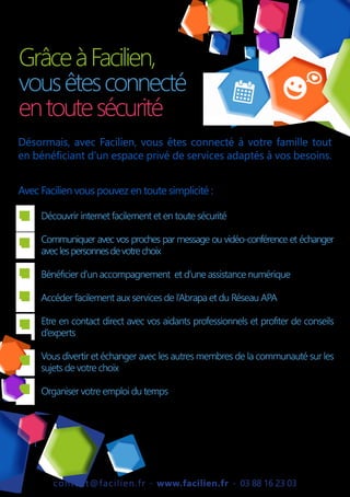 contact@facilien.fr - www.facilien.fr - 03 88 16 23 03
GrâceàFacilien,
vousêtesconnecté
entoutesécurité
Désormais, avec Facilien, vous êtes connecté à votre famille tout
en bénéficiant d’un espace privé de services adaptés à vos besoins.
Avec Facilien vous pouvez en toute simplicité :
Découvrir internet facilement et en toute sécurité
Communiquer avec vos proches par message ou vidéo-conférence et échanger
aveclespersonnesdevotrechoix
Bénéficier d’un accompagnement et d’une assistance numérique
Accéder facilement aux services de l’Abrapa et du Réseau APA
Etre en contact direct avec vos aidants professionnels et profiter de conseils
d’experts
Vous divertir et échanger avec les autres membres de la communauté sur les
sujets de votre choix
Organiser votre emploi du temps
 