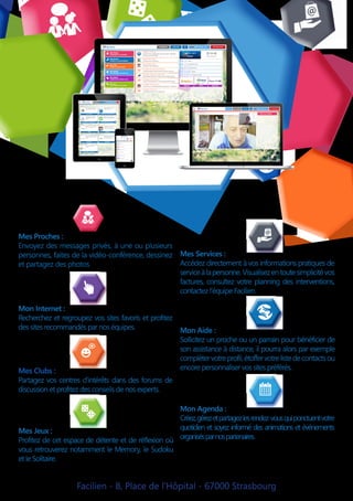 Facilien - 8, Place de l’Hôpital - 67000 Strasbourg
Mes Proches :
Envoyez des messages privés, à une ou plusieurs
personnes, faites de la vidéo-conférence, dessinez
et partagez des photos
Mon Agenda :
Créez,gérezetpartagezlesrendez-vousquiponctuentvotre
quotidien et soyez informé des animations et événements
organisésparnospartenaires.
Mon Aide :
Sollicitez un proche ou un parrain pour bénéficier de
son assistance à distance, il pourra alors par exemple
complétervotreprofil,étoffervotrelistedecontactsou
encore personnaliser vos sites préférés.
Mon Internet :
Recherchez et regroupez vos sites favoris et profitez
des sites recommandés par nos équipes.
Mes Clubs :
Partagez vos centres d’intérêts dans des forums de
discussion et profitez des conseils de nos experts.
Mes Jeux :
Profitez de cet espace de détente et de réflexion où
vous retrouverez notamment le Memory, le Sudoku
et le Solitaire.
Mes Services :
Accédez directement à vos informations pratiques de
serviceàlapersonne.Visualisezentoutesimplicitévos
factures, consultez votre planning des interventions,
contactez l’équipe Facilien.
 