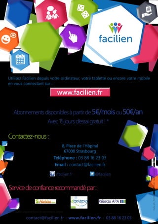 contact@facilien.fr - www.facilien.fr - 03 88 16 23 03
Servicedeconfiancerecommandépar:
Utilisez Facilien depuis votre ordinateur, votre tablette ou encore votre mobile
en vous connectant sur :
Contactez-nous:
8, Place de l’Hôpital
67000 Strasbourg
Téléphone : 03 88 16 23 03
Email : contact@facilien.fr
www.facilien.fr
Abonnementsdisponiblesàpartirde5€/moisou50€/an
Avec15joursd’essaigratuit!*
* Offre valable uniquement pour les abonnements annuels
/facilien.fr @facilien
-FacilienSAS-RCSStrasbourg805209236-Capitalsocialde60000€-Nepasjetersurlavoiepublique-
 