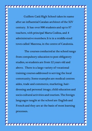 Guillem Catà High School takes its name
after an influential Catalan architect of the XIV
century. It has over 900 students and up to 97
teachers, with principal Marta Codina, and 4
administrative members. It is in a middle-sized
town called Manresa, in the centre of Catalonia.
The courses conducted at the schoolrange
from compulsory education to post-obligatory
studies, so students are from 12 years old and
above. There is a large variety of vocational
training courses addressed to serving the local
community. Some examples are medical centres
aides, trade and commerce, marketing, hair-
dressing and personal image, child education and
socio-culturalactivities and tourism. The foreign
languages taught at the schoolare English and
French and they are at the basis of most learning
processes.
 