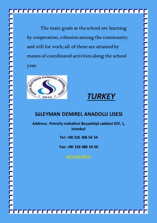 The main goals at the school are learning
by cooperation, cohesion among the community
and will for work; all of these are attained by
means of coordinated activities along the school
year.
TURKEY
SüLEYMAN DEMIREL ANADOLU LISESI
Address: Petroliş mahallesi Beyazköşk caddesi Elif, 1,
Istanbul
Tel: +90 216 306 54 54
Fax: +90 216 488 54 50
sdl.meb.k12.tr
 