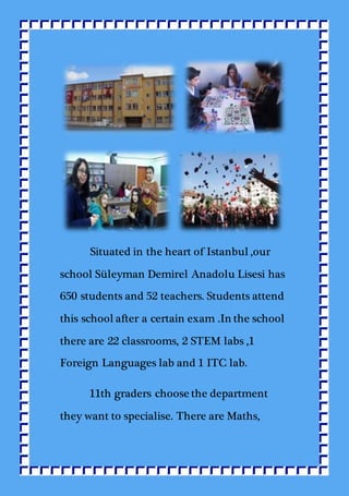 Situated in the heart of Istanbul ,our
school Süleyman Demirel Anadolu Lisesi has
650 students and 52 teachers. Students attend
this school after a certain exam .In the school
there are 22 classrooms, 2 STEM labs ,1
Foreign Languages lab and 1 ITC lab.
11th graders choose the department
they want to specialise. There are Maths,
 