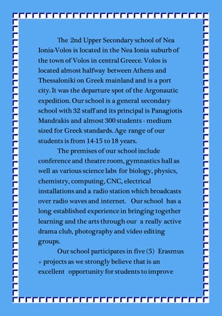 Τhe 2nd Upper Secondary school of Nea
Ionia-Volos is located in the Nea Ionia suburb of
the town of Volos in centralGreece. Volos is
located almost halfway between Athens and
Thessaloniki on Greek mainland and is a port
city. It was the departure spot of the Argonautic
expedition. Our school is a general secondary
school with 32 staff and its principal is Panagiotis
Mandrakis and almost 300 students - medium
sized for Greek standards. Age range of our
students is from 14-15 to 18 years.
The premises of our schoolinclude
conference and theatre room, gymnastics hallas
well as various science labs for biology, physics,
chemistry, computing, CNC, electrical
installations and a radio station which broadcasts
over radio waves and internet. Our school has a
long established experience in bringing together
learning and the arts through our a really active
drama club, photography and video editing
groups.
Our school participates in five (5) Erasmus
+ projects as we strongly believe that is an
excellent opportunity for students to improve
 