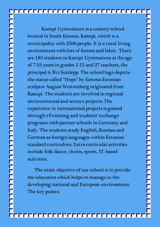 Kanepi Gymnasium is a country school
located in South Estonia, Kanepi, which is a
municipality with 2500 people. It is a rural living
environment with lots of forests and lakes. There
are 183 students in Kanepi Gymnasium at the age
of 7-19 years in grades 1-12 and 27 teachers, the
principal is Ilvi Suislepp. The schoollogo depicts
the statue called “Hope” by famous Estonian
sculptor August Weitzenberg originated from
Kanepi. The students are involved in regional
environmentaland science projects. The
experience in internationalprojects is gained
through eTwinning and students’ exchange
programs with partner schools in Germany and
Italy. The students study English, Russian and
German as foreign languages within Estonian
standard curriculum. Extra-curricular activities
include folk dance, choirs, sports, IT- based
activities.
The main objective of our school is to provide
the education which helps to manage in the
developing national and European environment.
The key-points:
 