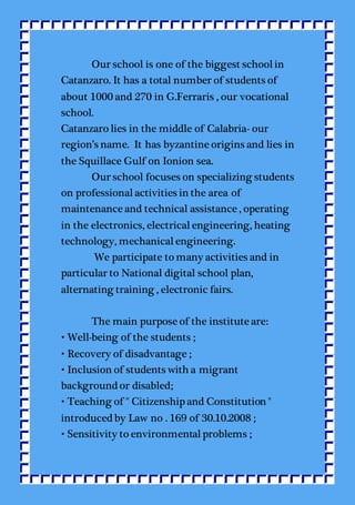 Our school is one of the biggest schoolin
Catanzaro. It has a total number of students of
about 1000 and 270 in G.Ferraris , our vocational
school.
Catanzaro lies in the middle of Calabria- our
region’s name. It has byzantine origins and lies in
the Squillace Gulf on Ionion sea.
Our school focuses on specializing students
on professionalactivities in the area of
maintenance and technical assistance , operating
in the electronics, electricalengineering, heating
technology, mechanicalengineering.
We participate to many activities and in
particular to National digital school plan,
alternating training , electronic fairs.
The main purpose of the institute are:
• Well-being of the students ;
• Recovery of disadvantage ;
• Inclusion of students with a migrant
background or disabled;
• Teaching of " Citizenship and Constitution "
introduced by Law no . 169 of 30.10.2008 ;
• Sensitivity to environmentalproblems ;
 
