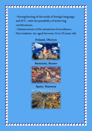 • Strengthening of the study of foreign language
and ICT , with the possibility of achieving
certifications;
• Enhancement of the situations of excellence;
Our students are aged between 14 to 19 years old.
Poland, Olsztyn
Romania, Brasov
Spain, Manresa
 