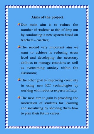 Aims of the project:
Our main aim is to reduce the
number of students at risk of drop out
by conducting a new system based on
teachers – coaches;
The second very important aim we
want to achieve is reducing stress
level and developing the necessary
abilities to manage emotions as well
as overcoming anxiety within the
classroom;
The other goal is improving creativity
in using new ICT technologies by
working with robotics experts in Italy;
The next aim to gain is providing the
motivation of students for learning
and socializing by showing them how
to plan their future career.
 