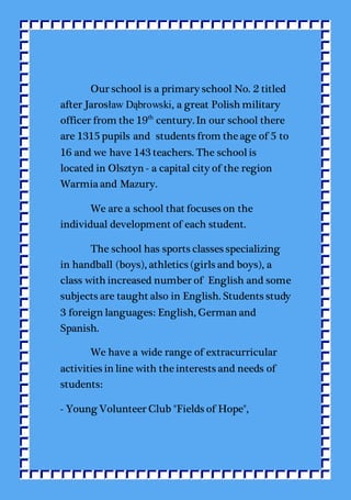 Our school is a primary school No. 2 titled
after Jarosław Dąbrowski, a great Polish military
officer from the 19th
century. In our school there
are 1315 pupils and students from the age of 5 to
16 and we have 143 teachers. The schoolis
located in Olsztyn - a capital city of the region
Warmia and Mazury.
We are a school that focuses on the
individual development of each student.
The school has sports classes specializing
in handball (boys), athletics (girls and boys), a
class with increased number of English and some
subjects are taught also in English. Students study
3 foreign languages: English, German and
Spanish.
We have a wide range of extracurricular
activities in line with the interests and needs of
students:
- Young Volunteer Club "Fields of Hope",
 