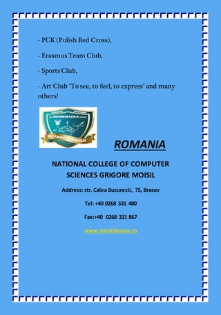- PCK (Polish Red Cross),
- Erasmus Team Club,
- Sports Club,
- Art Club "To see, to feel, to express" and many
others!
ROMANIA
NATIONAL COLLEGE OF COMPUTER
SCIENCES GRIGORE MOISIL
Address: str. Calea Bucuresti, 75, Brasov
Tel: +40 0268 331 480
Fax:+40 0268 331 867
www.moisilbrasov.ro
 