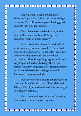 The National College of Computer
Sciences Grigore Moisil, is an important college
in Brasov. The college is a top one, having good
students with excellent results.
The college is situated in Brasov, in the
heart of Romania, in a beautifulcity that
combines tradition and modernity.
Our school offers classes for high school
students and gymnasium as well. In the school
there are 24 classrooms. The school is focused on
computer sciences mainly, but the school
curriculum offers foreign languages as well, as a
very important part of studying. There is an
English intensive language class. The gymnasium
pupils are selected after passing an exam in
Romanian Language and Math.
Our school offers a quality education, by its
computer labs, Chemistry and Physics labs and
Library. The physical education classes are taught
in a modern gym hall.
The students take part in many Olympics,
contests and competitions every year.
 