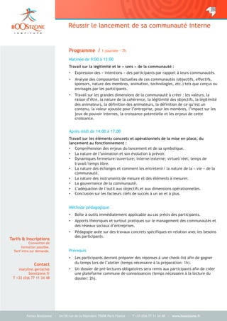 Fenixs Boostzone - 24/28 rue de la Pépinière 75008 Paris France – T +33 (0)6 77 11 34 48 - www.boostzone.fr
Réussir le lancement de sa communauté interne
Programme / 1 journée - 7h
Matinée de 9:00 à 13:00
Travail sur la légitimité et le « sens » de la communauté :
•  Expression des « intentions » des participants par rapport à leurs communautés.
•  Analyse des composantes factuelles de ces communautés (objectifs, effectifs,
sponsors, nature des membres, animation, technologies, etc.) tels que conçus ou
envisagés par les participants.
•  Travail sur les grandes dimensions de la communauté à créer : les valeurs, la
raison d’être, la nature de la cohérence, la légitimité des objectifs, la légitimité
des animateurs, la définition des animateurs, la définition de ce qu’est un
contenu, la valeur ajoutée pour l’entreprise, pour les membres, l’impact sur les
jeux de pouvoir internes, la croissance potentielle et les enjeux de cette
croissance.
Après-midi de 14:00 à 17:00
Travail sur les éléments concrets et opérationnels de la mise en place, du
lancement au fonctionnement :
•  Compréhension des enjeux du lancement et de sa symbolique.
•  La nature de l’animation et son évolution à prévoir.
•  Dynamiques fermeture/ouverture; interne/externe; virtuel/réel; temps de
travail/temps libre.
•  La nature des échanges et comment les entretenir/ la nature de la « vie » de la
communauté.
•  La nature des instruments de mesure et des éléments à mesurer.
•  La gouvernance de la communauté.
•  L’adéquation de l’outil aux objectifs et aux dimensions opérationnelles.
•  Conclusion sur les facteurs clefs de succès à un an et à plus.
Méthode pédagogique
•  Boîte à outils immédiatement applicable au cas précis des participants.
•  Apports théoriques et surtout pratiques sur le management des communautés et
des réseaux sociaux d’entreprises.
•  Pédagogie axée sur des travaux concrets spécifiques en relation avec les besoins
des participants.
Prérequis
•  Les participants devront préparer des réponses à une check-list afin de gagner
du temps lors de l’atelier (temps nécessaire à la préparation: 1h).
•  Un dossier de pré-lectures obligatoires sera remis aux participants afin de créer
une plateforme commune de connaissances (temps nécessaire à la lecture du
dossier: 2h).
Tarifs & Inscriptions
Convention de
formation possible.
Tarif intra sur demande.
Contact
maryline.gerlach@
boostzone.fr
T +33 (0)6 77 11 34 48
 