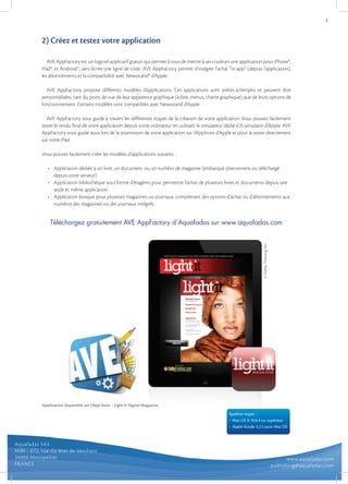 3


           2) Créez et testez votre application

              AVE AppFactory est un logiciel applicatif gratuit qui permet à tous de mettre à ses couleurs une application pour iPhone®,
           iPad®, et Android™, sans écrire une ligne de code. AVE AppFactory permet d’intégrer l’achat “in-app” (depuis l’application),
           les abonnements et la compatibilité avec Newsstand® d’Apple.

             AVE AppFactory propose différents modèles d’applications. Ces applications sont prêtes-à-l’emploi et peuvent être
           personnalisées, tant du point de vue de leur apparence graphique (icône, menus, charte graphique) que de leurs options de
           fonctionnement. Certains modèles sont compatibles avec Newsstand d’Apple.

             AVE AppFactory vous guide à travers les différentes étapes de la création de votre application. Vous pouvez facilement
           tester le rendu final de votre application depuis votre ordinateur en utilisant le simulateur dédié iOS simulator d’Apple. AVE
           AppFactory vous guide aussi lors de la soumission de votre application sur l’AppStore d’Apple et pour la tester directement
           sur votre iPad.

           Vous pouvez facilement créer les modèles d’applications suivants  :

              •	   Application dédiée à un livre, un document, ou un numéro de magazine (embarqué directement ou téléchargé 	
              	    depuis votre serveur).
              •	   Application bibliothèque sous forme d’étagères pour permettre l’achat de plusieurs livres et documents depuis une 	
              	    seule et même application.
              •	   Application kiosque pour plusieurs magazines ou journaux, comprenant des options d’achat ou d’abonnements aux 	
              	    numéros des magazines ou des journaux intégrés.


               Téléchargez gratuitement AVE AppFactory d’Aquafadas sur www.aquafadas.com




                                                                                                                          © Kelby Training Inc




           Application disponible sur l’App Store  : Light It Digital Magazine.
                                                                                                         Système requis  :
                                                                                                         • Mac OS X 10.6.4 ou supérieur
                                                                                                         • Apple Xcode 3.2.5 pour Mac OS



Aquafadas SAS
MIBI - 672, rue du Mas de Verchant
34000 Montpellier                                                                                                                                       www.aquafadas.com
FRANCE                                                                                                                                           publishing@aquafadas.com
 