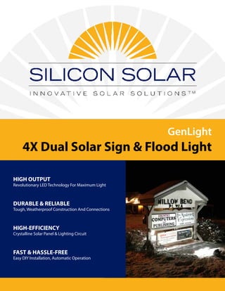 GenLight
4X Dual Solar Sign & Flood Light
HIGH OUTPUT
Revolutionary LED Technology For Maximum Light
DURABLE & RELIABLE
Tough, Weatherproof Construction And Connections
HIGH-EFFICIENCY
Crystalline Solar Panel & Lighting Circuit
FAST & HASSLE-FREE
Easy DIY Installation, Automatic Operation
 