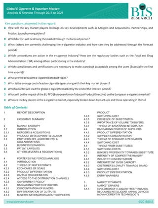 www.bisresearch.com ©2015|BIS
Key questions answered in the report:
Ü
Ü
Ü
Ü
Ü
Ü
Ü
Ü
Ü
Ü
How will the key market players leverage on key developments such as Mergers and Acquisitions, Partnerships, and
ProductLaunchamongothers?
Whichfactorswillbedrivingthemarketthroughtheforecastperiod?
What factors are currently challenging the e-cigarette industry and how can they be addressed through the forecast
period?
Which consortiums are active in the e-cigarette industry? How are the regulatory bodies such as the Food and Drug
Administration(FDA)amongothersparticipatingintheindustry?
Which compliances and certifications are necessary to make a product acceptable among the users (Especially the first
timevapers)?
Whataretheprevalente-cigaretteproducttypes?
Whatistheaveragecostofeache-cigarettetypesalongwiththeirkeymarketplayers?
Whichcountrywillleadtheglobale-cigarettemarketbytheendoftheforecastperiod?
WhatwillbetheimpactoftheEUTPD(EuropeanUnionTobaccoProductDirective)ontheEuropeane-cigarettemarket?
Whoarethekeyplayersinthee-cigarettemarket,especiallybrokendownbystart-upsandthoseoperatinginChina?
Table of Contents
1 REPORT DESCRIPTION PRODUCT
4.3.4 SWITCHING COST
2 EXECUTIVE SUMMARY 4.3.5 PRESENCE OF SUBSTITUTES
4.3.6 IMPORTANCE OF VOLUME TO BUYERS
3 MARKET ENTROPY 4.3.7 THREAT OF BACKWARD INTEGRATION
3.1 INTRODUCTION 4.4 BARGAINING POWER OF SUPPLIERS
3.1.1 MERGERS & ACQUISITIONS 4.4.1 PRODUCT DIFFERENTIATION
3.2 PRODUCT DEVELOPMENT & LAUNCH 4.4.2 SUPPLIER CONCENTRATION
3.3 PARTNERSHIPS, AGREEMENTS, & 4.4.3 THREAT OF FORWARD INTEGRATION
COLLABORATIONS 4.4.4 SWITCHING COST
3.4 BUSINESS EXPANSION 4.5 THREAT FROM SUBSTITUTES
3.5 PATENT LAWSUITS 4.5.1 SWITCHING COSTS
3.6 OTHERS (EVENTS & RECOGNITIONS) 4.5.2 BUYER’S PROPENSITY TOWARDS SUBSTITUTE
4.6 INTENSITY OF COMPETITIVE RIVALRY
4 PORTER’S FIVE FORCES ANALYSIS 4.6.1 INDUSTRY CONCENTRATION
4.1 INTRODUCTION 4.6.2 INTERMITTENT OVER CAPACITY
4.2 THREAT OF NEW ENTRANTS 4.6.3 CUSTOMER’S LOYALTY TOWARDS BRAND
4.2.1 ECONOMIES OF SCALE 4.6.4 SWITCHING COST
4.2.2 PRODUCT DIFFERENTIATION 4.6.5 PRODUCT DIFFERENTIATION
4.2.3 CAPITAL REQUIREMENTS 4.6.6 ENTRY BARRIERS
4.2.4 ACCESS TO THE DISTRIBUTION CHANNELS
4.2.5 GOVERNMENT POLICY 5 MARKET DYNAMICS
4.3 BARGAINING POWER OF BUYERS 5.1 MARKET DRIVERS
4.3.1 CONCENTRATION OF BUYERS 5.1.1 EVOLUTION OF E-CIGARETTES TOWARDS
4.3.2 DIFFERENTIATION OF OUTPUTS BECOMING INTELLIGENT VAPING DEVICES
(ADVANCEMENT IN TECHNOLOGY)4.3.3 BUYER’S INFORMATION ABOUT SUPPLIER’S
Global E Cigarette & Vaporizer Market:
Analysis & Forecast Through 2015 to 2025
 