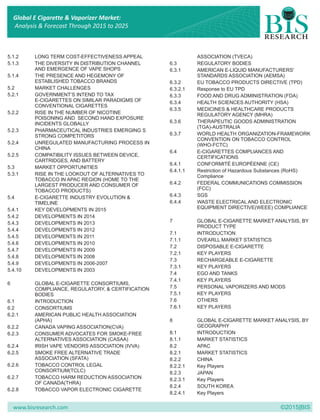 www.bisresearch.com ©2015|BIS
5.1.2 LONG TERM COST-EFFECTIVENESS APPEAL ASSOCIATION (TVECA)
5.1.3 THE DIVERSITY IN DISTRIBUTION CHANNEL 6.3 REGULATORY BODIES
AND EMERGENCE OF VAPE SHOPS 6.3.1 AMERICAN E-LIQUID MANUFACTURERS'
5.1.4 THE PRESENCE AND HEGEMONY OF STANDARDS ASSOCIATION (AEMSA)
ESTABLISHED TOBACCO BRANDS 6.3.2 EU TOBACCO PRODUCTS DIRECTIVE (TPD)
5.2 MARKET CHALLENGES 6.3.2.1 Response to EU TPD
5.2.1 GOVERNMENT’S INTEND TO TAX 6.3.3 FOOD AND DRUG ADMINISTRATION (FDA)
E-CIGARETTES ON SIMILAR PARADIGMS OF 6.3.4 HEALTH SCIENCES AUTHORITY (HSA)
CONVENTIONAL CIGARETTES
6.3.5 MEDICINES & HEALTHCARE PRODUCTS
5.2.2 RISE IN THE NUMBER OF NICOTINE REGULATORY AGENCY (MHRA)
POISONING AND SECOND HAND EXPOSURE
6.3.6 THERAPEUTIC GOODS ADMINISTRATIONINCIDENTS GLOBALLY
(TGA)-AUSTRALIA
5.2.3 PHARMACEUTICAL INDUSTRIES EMERGING S
6.3.7 WORLD HEALTH ORGANIZATION-FRAMEWORKSTRONG COMPETITORS
CONVENTION ON TOBACCO CONTROL
5.2.4 UNREGULATED MANUFACTURING PROCESS IN (WHO-FCTC)
CHINA
6.4 E-CIGARETTES COMPLIANCES AND
5.2.5 COMPATIBILITY ISSUES BETWEEN DEVICE, CERTIFICATIONS
CARTRIDGES, AND BATTERY
6.4.1 CONFORMITÉ EUROPÉENNE (CE)
5.3 MARKET OPPORTUNITIES
6.4.1.1 Restriction of Hazardous Substances (RoHS)
5.3.1 RISE IN THE LOOKOUT OF ALTERNATIVES TO Compliance
TOBACCO IN APAC REGION (HOME TO THE
6.4.2 FEDERAL COMMUNICATIONS COMMISSIONLARGEST PRODUCER AND CONSUMER OF
(FCC)TOBACCO PRODUCTS)
6.4.3 SGS5.4 E-CIGARETTE INDUSTRY EVOLUTION &
6.4.4 WASTE ELECTRICAL AND ELECTRONICTIMELINE
EQUIPMENT DIRECTIVE(WEEE) COMPLIANCE5.4.1 KEY DEVELOPMENTS IN 2015
5.4.2 DEVELOPMENTS IN 2014
7 GLOBAL E-CIGARETTE MARKET ANALYSIS, BY5.4.3 DEVELOPMENTS IN 2013
PRODUCT TYPE
5.4.4 DEVELOPMENTS IN 2012
7.1 INTRODUCTION
5.4.5 DEVELOPMENTS IN 2011
7.1.1 OVEARLL MARKET STATISTICS
5.4.6 DEVELOPMENTS IN 2010
7.2 DISPOSABLE E-CIGARETTE
5.4.7 DEVELOPMENTS IN 2009
7.2.1 KEY PLAYERS
5.4.8 DEVELOPMENTS IN 2008
7.3 RECHARGEABLE E-CIGARETTE
5.4.9 DEVELOPMENTS IN 2006-2007
7.3.1 KEY PLAYERS
5.4.10 DEVELOPMENTS IN 2003
7.4 EGO AND TANKS
7.4.1 KEY PLAYERS
6 GLOBAL E-CIGARETTE CONSORTIUMS,
7.5 PERSONAL VAPORIZERS AND MODSCOMPLIANCE, REGULATORY, & CERTIFICATION
7.5.1 KEY PLAYERSBODIES
7.6 OTHERS6.1 INTRODUCTION
7.6.1 KEY PLAYERS6.2 CONSORTIUMS
6.2.1 AMERICAN PUBLIC HEALTH ASSOCIATION
(APHA) 8 GLOBAL E-CIGARETTE MARKET ANALYSIS, BY
GEOGRAPHY6.2.2 CANADA VAPING ASSOCIATION(CVA)
8.1 INTRODUCTION6.2.3 CONSUMER ADVOCATES FOR SMOKE-FREE
ALTERNATIVES ASSOCIATION (CASAA) 8.1.1 MARKET STATISTICS
6.2.4 IRISH VAPE VENDORS ASSOCIATION (IVVA) 8.2 APAC
6.2.5 SMOKE FREE ALTERNATIVE TRADE 8.2.1 MARKET STATISTICS
ASSOCIATION (SFATA) 8.2.2 CHINA
6.2.6 TOBACCO CONTROL LEGAL 8.2.2.1 Key Players
CONSORTIUM(TCLC) 8.2.3 JAPAN
6.2.7 TOBACCO HARM REDUCTION ASSOCIATION 8.2.3.1 Key Players
OF CANADA(THRA)
8.2.4 SOUTH KOREA
6.2.8 TOBACCO VAPOR ELECTRONIC CIGARETTE
8.2.4.1 Key Players
Global E Cigarette & Vaporizer Market:
Analysis & Forecast Through 2015 to 2025
 