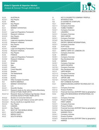 www.bisresearch.com ©2015|BIS
8.2.5 AUSTRALIA 9 KEY E-CIGARETTE COMPANY PROFILE
8.2.5.1 Key Players 9.1 INTRODUCTION
8.2.6 INDIA 9.2 E-CIGARETTE STARTUPS
8.2.6.1 Key Players 9.2.1 DASH VAPES
8.3 EUROPE 9.2.1.1 Company Overview
8.3.1 MARKET STATISTICS 9.2.2 HUBBLY BUBBLY
8.3.2 U.K. 9.2.2.1 Company Overview
8.3.2.1 Legal and Regulatory Framework 9.2.3 LIQUIDEU
8.3.2.2 Research initiatives 9.2.3.1 Company Overview
8.3.2.3 Key Players 9.2.4 NICE VAPOR
8.3.3 GERMANY 9.2.4.1 Company Overview
8.3.3.1 Legal and regulatory framework 9.2.4.2 Key Developments
8.3.3.2 Research initiatives 9.2.5 PACIFIC SMOKE INTERNATIONAL
8.3.3.3 Key Players 9.2.5.1 Company Overview
8.3.4 RUSSIA 9.2.6 PUFF ECIG
8.3.4.1 Legal and Regulatory Framework 9.2.6.1 Company Overview
8.3.4.2 Research Initiatives 9.2.7 SIMPLE VAPE CO. LONDON LTD
8.3.4.3 Key Players 9.2.7.1 Company Overview
8.3.5 FRANCE 9.2.8 SMOKIO
8.3.5.1 Legal and Regulatory Framework 9.2.8.1 Company Overview
8.3.5.2 Research Initiatives 9.2.8.2 Key Developments
8.3.6 OTHERS 9.2.9 SMOKO
8.3.6.1 Spain 9.2.9.1 Company Overview
8.3.6.2 Italy 9.2.10 VAPE ESCAPES
8.3.6.3 Poland 9.2.10.1 Company Overview
8.3.6.4 Czech Republic 9.2.10.2 Key Developments
8.3.6.5 Sweden 9.2.11 VAPE MOSHI
8.3.6.6 The Netherlands 9.2.11.1 Company Overview
8.3.6.7 Norway 9.2.11.2 Key Developments
8.3.6.8 Austria 9.2.12 VAPOR LINE
8.3.6.9 Other European Countries 9.2.12.1 Company Overview
8.4 NORTH AMERICA 9.3 KEY CHINESE PLAYERS
8.4.1 MARKET STATISTICS 9.3.1 DONGGUAN BOLUVAPER TECHNOLOGY CO.
LTD8.4.2 U.S.
9.3.1.1 Company Overview8.4.2.1 Scientific Studies
9.3.1.2 Product Portfolio8.4.2.1.1 Research study by the Johns Hopkins Bloomberg
School of Public Health (2015) 9.3.1.3 Financial Summary (EXPORT Data by geography)
8.4.2.1.2 Research Study by Professor Igor Burstyn, Drexel 9.3.2 FEELLIFE BIOSCIENCE INTERNATIONAL CO.
University School of Public Health (2013): LTD.
8.4.2.2 Studies on Consumer behavior 9.3.2.1 Company Overview
8.4.2.2.1 The national youth tobacco survey (2011-2014) 9.3.2.2 Product Portfolio
8.4.2.2.2 Survey results by e-cigarette forum 9.3.3 FIRST UNION
8.4.2.3 Key Players 9.3.3.1 Company Overview
8.4.3 CANADA 9.3.3.2 Product Portfolio
8.4.3.1 Key Players 9.3.3.3 Financial Summary (EXPORT Data by geography)
8.5 REST OF THE WORLD (ROW) 9.3.3.4 Key Developments
8.5.1 SOUTH AMERICA 9.3.4 KANGER TECH
8.5.2 MIDDLE EAST 9.3.4.1 Company overview
8.5.3 SOUTH AFRICA 9.3.4.2 Product Portfolio
9.3.4.3 Financial Summary (EXPORT Data by geography)
9.3.5 KIMREE
Global E Cigarette & Vaporizer Market:
Analysis & Forecast Through 2015 to 2025
 