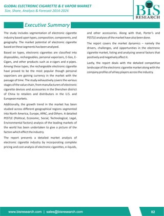 GLOBAL ELECTRONIC CIGARETTE & E VAPOR MARKET 
Size, Share, Analysis & Forecast 2014-2024 
Executive Summary 
The study includes segmentation of electronic cigarette and other accessories. Along with that, Porter’s and 
industry based upon types, composition, components, and PESTLE analyses of the market have also been done. 
geography. The market potential of electronic cigarette The report covers the market dynamics – namely the 
based on these segments has been analyzed. drivers, challenges, and opportunities in the electronic 
Based on types, electronic cigarettes are classified into cigarette market, listing and analyzing several factors that 
disposables, rechargeables, personal vaporizers, E-Gos, E- positively and negatively affect it. 
Cigars, and other products such as e-cigars and e-pipes. Lastly, the report deals with the detailed competitive 
Among these types, the rechargeable electronic cigarette landscape of the electronic cigarette market along with the 
have proved to be the most popular though personal company profiles of all key players across the industry. 
vaporizers are gaining currency in the market with the 
passage of time. The study exhaustively covers the various 
stages of the value chain, from manufacturers of electronic 
cigarette devices and accessories in the Shenzhen district 
of China to retailers and distributors in the U.S. and 
European markets. 
Additionally, the growth trend in the market has been 
studied across different geographical regions segmented 
into North America, Europe, APAC, and Others. A detailed 
PESTLE (Political, Economic, Social, Technological, Legal, 
Environmental factors) analysis of the leading markets of 
the world has been undertaken to give a picture of the 
factors which effect the industry. 
The report presents a detailed market analysis of 
electronic cigarette industry by incorporating complete 
pricing and cost analysis of electronic cigarettes, e-liquids, 
www.bisresearch.com | sales@bisresearch.com 02 
 