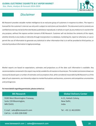 GLOBAL ELECTRONIC CIGARETTE & E VAPOR MARKET 
Size, Share, Analysis & Forecast 2014-2024 
Disclaimer 
BIS Research provides valuable market intelligence to an exclusive group of customers in response to orders. The report is 
licensed for the customer's internal use only and is subject to restrictions set henceforth. This document and its contents are 
confidential and may not be further distributed, published or reproduced, in whole or in part, by any medium or in any form for 
any purpose, without the express written consent of BIS Research. Customer will not disclose the contents of the report, 
whether directly in any media or indirectly through incorporation in a database, marketing list, report or otherwise, or use or 
permit the use of Information to generate any statistical or other information that is or will be provided to third parties; or 
voluntarily produce Information in legal proceedings. 
Market reports are based on expectations, estimates and projections as of the date such information is available. Any 
recommendation contained in this report may not be suitable for all investors or businesses. The market conclusions drawn are 
necessarily based upon a number of estimates and assumptions that, while considered reasonable by BIS Research as of the 
date of such statements, are inherently subject to market fluctuations and business, economic and competitive uncertainties 
and contingencies 
For more details regarding permission, please contact us: 
BIS Research 
9100 West Bloomington Freeway, 
Suite 159 Bloomington, 
MN 55431 
E-mail : sales@bisresearch.com 
Call Us : +1-650-228-0182 
Global Delivery Center 
A-21, Kailash Colony, 
New Delhi, 
India 
Tel : +91 11 46120391 
www.bisresearch.com | sales@bisresearch.com 21 
