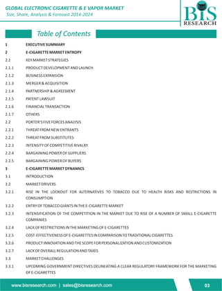 GLOBAL ELECTRONIC CIGARETTE & E VAPOR MARKET 
Size, Share, Analysis & Forecast 2014-2024 
Table of Contents 
1 EXECUTIVE SUMMARY 
2 E-CIGARETTE MARKET ENTROPY 
2.1 KEY MARKET STRATEGIES 
2.1.1 PRODUCT DEVELOPMENT AND LAUNCH 
2.1.2 BUSINESS EXPANSION 
2.1.3 MERGER & ACQUISITION 
2.1.4 PARTNERSHIP & AGREEMENT 
2.1.5 PATENT LAWSUIT 
2.1.6 FINANCIAL TRANSACTION 
2.1.7 OTHERS 
2.2 PORTER’S FIVE FORCES ANALYSIS 
2.2.1 THREAT FROM NEW ENTRANTS 
2.2.2 THREAT FROM SUBSTITUTES 
2.2.3 INTENSITY OF COMPETITIVE RIVALRY 
2.2.4 BARGAINING POWER OF SUPPLIERS 
2.2.5 BARGAINING POWER OF BUYERS 
3 E-CIGARETTE MARKET DYNAMICS 
3.1 INTRODUCTION 
3.2 MARKET DRIVERS 
3.2.1 RISE IN THE LOOKOUT FOR ALTERNATIVES TO TOBACCO DUE TO HEALTH RISKS AND RESTRICTIONS IN 
CONSUMPTION 
3.2.2 ENTRY OF TOBACCO GIANTS IN THE E-CIGARETTE MARKET 
3.2.3 INTENSIFICATION OF THE COMPETITION IN THE MARKET DUE TO RISE OF A NUMBER OF SMALL E-CIGARETTE 
COMPANIES 
3.2.4 LACK OF RESTRICTIONS IN THE MARKETING OF E-CIGARETTES 
3.2.5 COST-EFFECTIVENESS OF E-CIGARETTES IN COMPARISON TO TRADITIONAL CIGARETTES 
3.2.6 PRODUCT INNOVATION AND THE SCOPE FOR PERSONALIZATION AND CUSTOMIZATION 
3.2.7 LACK OF OVERALL REGULATION AND TAXES 
3.3 MARKET CHALLENGES 
3.3.1 UPCOMING GOVERNMENT DIRECTIVES DELINEATING A CLEAR REGULATORY FRAMEWORK FOR THE MARKETING 
OF E-CIGARETTES 
www.bisresearch.com | sales@bisresearch.com 03 
 