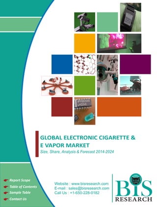 GLOBAL ELECTRONIC CIGARETTE & 
E VAPOR MARKET 
Size, Share, Analysis & Forecast 2014-2024 
Report Scope 
Website : www. 
bisresearch.com 
Table of Contents 
E-mail : sales@bisresearch.com 
BIS 
Sample Table 
Call Us : +1-650-228-0182 
Contact Us RESEARCH  