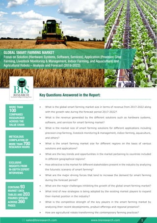 Key Questions Answered in the Report:
•	What is the global smart farming market size in terms of revenue from 2017-2022 along
with the growth rate during the forecast period 2017-2022?
•	 What is the revenue generated by the different solutions such as hardware systems,
software, and services for smart farming market?
•	 What is the market size of smart farming solutions for different applications including
precision crop farming, livestock monitoring  management, indoor farming, aquaculture,
and others?
•	 What is the smart farming market size for different regions on the basis of various
solutions and applications?
•	What are the key trends and opportunities in the market pertaining to countries included
in different geographical regions?
•	 How attractive is the market for different stakeholders present in the industry by analyzing
the futuristic scenario of smart farming?
•	What are the major driving forces that tend to increase the demand for smart farming
during the forecast period?
•	 What are the major challenges inhibiting the growth of the global smart farming market?
•	What kind of new strategies is being adopted by the existing market players to expand
their market position in the industry?
•	What is the competitive strength of the key players in the smart farming market by
analyzing their recent developments, product offerings and regional presence?
•	 How are agricultural robots transforming the contemporary farming practices?
 sales@bisresearch.com www.bisresearch.com 1
MORE THAN
100
COMPANIES
RESEARCHED
ACROSS THE
VALUE CHAIN
METICULOUS
COMPILATION OF
MORE THAN 700
RESEARCH HOURS
EXCLUSIVE
INSIGHTS FROM
IN-DEPTH EXPERT
INTERVIEWS
CONTAINS 93
MARKET DATA
TABLES AND 203
FIGURES SPREAD
ACROSS 360
PAGES
GLOBAL SMART FARMING MARKET
Focus on Solution (Hardware Systems, Software, Services), Application (Precision Crop
Farming, Livestock Monitoring  Management, Indoor Farming, and Aquaculture) and
Agricultural Robots – Analysis and Forecast (2018-2022)
 
