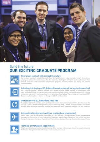 Build the future
OUR EXCITING GRADUATE PROGRAM
Permanent contract with competitive salary
Our business success is not just the result of our strong technologies and products but is daily driven by our
employees’ outstanding performances. For this reason our challenge is to find the best way to reward them
through innovative and sustainable compensation programs fostering internal pay equity and external
competitiveness.
InductiontraininginourHQdeliveredinpartnershipwithatopbusinessschool
You’ll start by spending 2 weeks in our head office, where you’ll get a great overview of the business. You’ll
meet our Group CEO, get to grips with our products and technology, discover how our operations and customer
relationship teams work together and you’ll even get a tour of our factory. Thanks to our partnership with SDA
Bocconi, you’ll also attend a session on Management Skills fundamentals.
Job rotation in R&D, Operations and Sales
To get a true feel for the business, you’ll get the chance to work in a number of roles within it. Over the course of a
year, you’ll spend 6 months working with our product technology team, 3 months in operations and 3 in customer
relations, while working on a personal project to help learn more about the kind of roles you’d be best suited for.
International assignments within a multicultural environment
Having spend a year getting to know the business on a local level, you’ll get the chance to expand your experience
overseas. You’ll embark on a 2 years international placement in either Sales, Operations, R&D or Staff functions.
Your performance over the course of your time with us will be evaluated and a range of options discussed with you.
Technical or managerial appointment
Finally, your broad experience and understanding of the business will mean you should be ready to take on a
Technical or Management role, either in your home country or overseas.
 