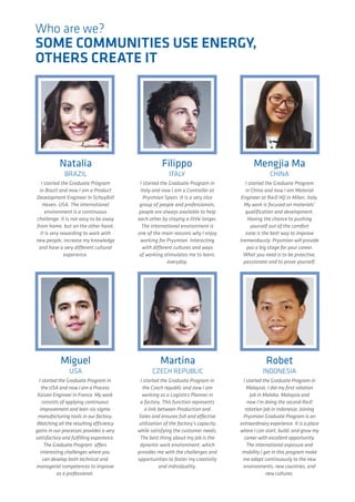 Who are we?
SOME COMMUNITIES USE ENERGY,
OTHERS CREATE IT
I started the Graduate Program
in Brazil and now I am a Product
Development Engineer in Schuylkill
Haven, USA. The international
environment is a continuous
challenge: it is not easy to be away
from home, but on the other hand,
it is very rewarding to work with
new people, increase my knowledge
and have a very different cultural
experience.
Natalia
BRAZIL
Filippo
ITALY
I started the Graduate Program in
Italy and now I am a Controller at
Prysmian Spain. It is a very nice
group of people and professionals,
people are always available to help
each other by staying a little longer.
The international environment is
one of the main reasons why I enjoy
working for Prysmian. Interacting
with different cultures and ways
of working stimulates me to learn,
everyday.
Mengjia Ma
CHINA
I started the Graduate Program
in China and now I am Material
Engineer at R&D HQ in Milan, Italy.
My work is focused on materials’
qualification and development.
Having the chance to pushing
yourself out of the comfort
zone is the best way to improve
tremendously. Prysmian will provide
you a big stage for your career.
What you need is to be proactive,
passionate and to prove yourself.
I started the Graduate Program in
the Czech republic and now I am
working as a Logistics Planner in
a factory. This function represents
a link between Production and
Sales and ensures full and effective
utilization of the factory’s capacity
while satisfying the customer needs.
The best thing about my job is the
dynamic work environment, which
provides me with the challenges and
opportunities to foster my creativity
and individuality.
Martina
CZECH REPUBLIC
I started the Graduate Program in
the USA and now I am a Process
Kaizen Engineer in France. My work
consists of applying continuous
improvement and lean-six sigma
manufacturing tools in our factory.
Watching all the resulting efficiency
gains in our processes provides a very
satisfactory and fulfilling experience.
The Graduate Program offers
interesting challenges where you
can develop both technical and
managerial competences to improve
as a professional.
Miguel
USA
I started the Graduate Program in
Malaysia. I did my first rotation
job in Malaka, Malaysia and
now I’m doing the second R&D
rotation job in Indonesia. Joining
Prysmian Graduate Program is an
extraordinary experience. It is a place
where I can start, build, and grow my
career with excellent opportunity.
The international exposure and
mobility I get in this program make
me adapt continuously to the new
environments, new countries, and
new cultures.
Robet
INDONESIA
 