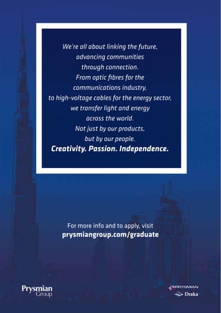 For more info and to apply, visit
prysmiangroup.com/graduate
We’re all about linking the future,
advancing communities
through connection.
From optic fibres for the
communications industry,
to high-voltage cables for the energy sector,
we transfer light and energy
across the world.
Not just by our products,
but by our people.
Creativity. Passion. Independence.
 