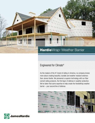 Engineered for Climate®
As the makers of the #1 brand of siding in America, no company knows
more about creating beautiful, durable and weather resistant exteriors
than James Hardie. We pioneered a superior technology with our fiber
cement siding products, the first layer of defense in weather protection.
We’ve taken that same expertise to help create the HardieWrap weather
barrier – your second line of defense.
HardieWrap®
Weather Barrier
 