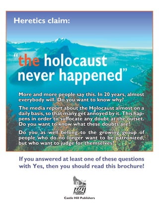 Heretics claim:



“
 the holocaust
 never happened ”
    More and more people say this. In 20 years, almost
    everybody will. Do you want to know why?
    The media report about the Holocaust almost on a
    daily basis, so that many get annoyed by it. This hap-
    pens in order to suffocate any doubt at the outset.
    Do you want to know what these doubts are?
    Do you as well belong to the growing group of
    people who do no longer want to be patronized,
    but who want to judge for themselves?


    If you answered at least one of these questions
    with Yes, then you should read this brochure!




                       Castle Hill Publishers
 