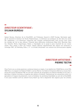 5
DIRECTEUR SCIENTIFIQUE :
SYLVAIN BUREAU
DIRECTEUR ARTISTIQUE :
PIERRE TECTIN
Sylvain Bureau, Directeur de la ChairEEEE, est Professeur Associé à ESCP Europe. Normalien agré-
gé en économie et docteur de l’Ecole Polytechnique, il s’intéresse aux pratiques du don dans les socié-
tés capitalistes, à la dimension subversive des activités entrepreneuriales ainsi qu’aux liens entre
les mondes de l’art et des affaires. Présenté dans différentes conférences (New York, Montréal, Bos-
ton, Helsinki, Rome, Copenhague, Rabat…), Improbable est le projet le plus illustratif de ces croise-
ments. Pour mener à bien ses travaux, Sylvain effectue régulièrement des séjours de recherche à
l’étranger (MIT, UC Berkeley, Duke…). Il a co-fondé Storymaker une solution de communication digitale.
Piere Tectin est un artiste plasticien combinant dessins et objets. Il est diplômé de l’ESAD Reims et de l’EN-
SBA Paris. Il a exposé à la Galerie Frédéric Lacroix (Paris), à la Galerie Immanence (Paris) ou encore Tem-
porary Art Centre (Eindhoven PB). Au sein des collectifs de sérigraphie Les Editions Pénibles et A.C.S.M., il
participe à l’édition d’artistes et organise des ateliers d’initiation. Intéressé par les interactions entre l’or-
ganisation et l’espace de production, il est co-fondateur du workshop Improbable au sein de la ChairEEEE.
Il est aussi membre actif du collectif Curry Vavart qui met à disposition des espaces pour les artistes.
 